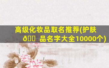 高级化妆品取名推荐(护肤 🐠 品名字大全10000个)